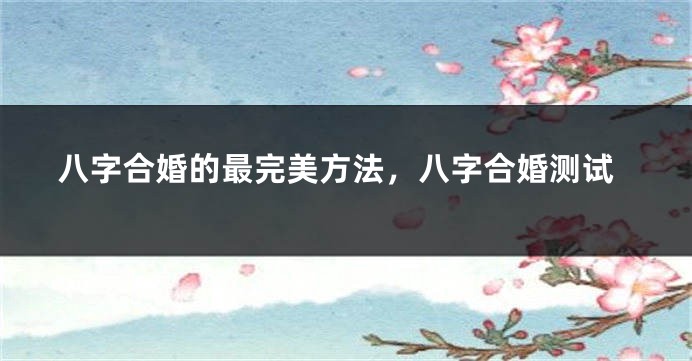 八字合婚的最完美方法，八字合婚测试