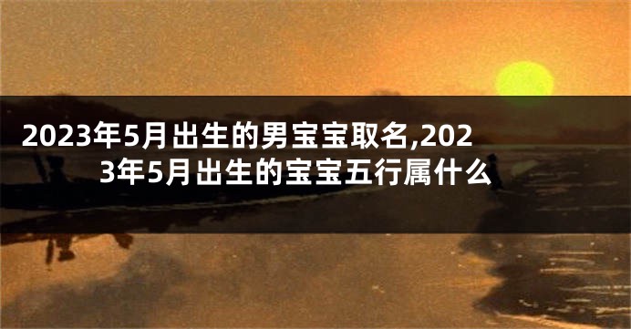 2023年5月出生的男宝宝取名,2023年5月出生的宝宝五行属什么