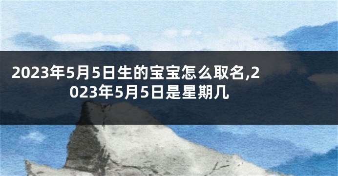 2023年5月5日生的宝宝怎么取名,2023年5月5日是星期几