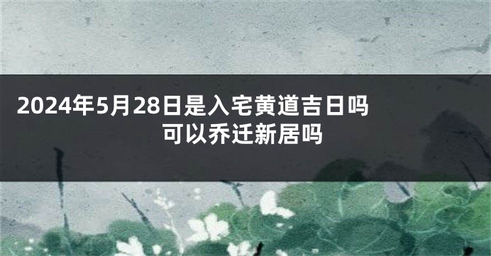 2024年5月28日是入宅黄道吉日吗 可以乔迁新居吗