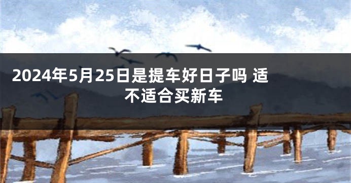 2024年5月25日是提车好日子吗 适不适合买新车