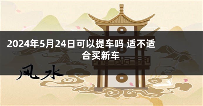 2024年5月24日可以提车吗 适不适合买新车