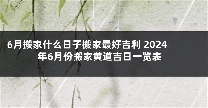 6月搬家什么日子搬家最好吉利 2024年6月份搬家黄道吉日一览表