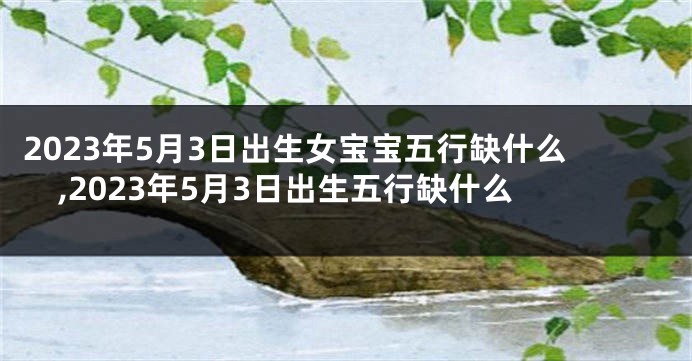 2023年5月3日出生女宝宝五行缺什么,2023年5月3日出生五行缺什么