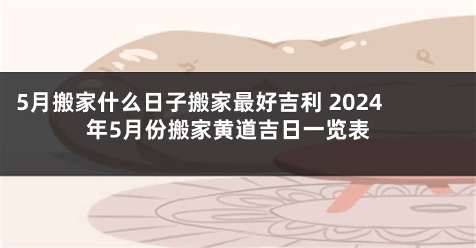 5月搬家什么日子搬家最好吉利 2024年5月份搬家黄道吉日一览表