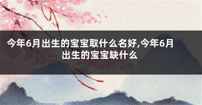 今年6月出生的宝宝取什么名好,今年6月出生的宝宝缺什么