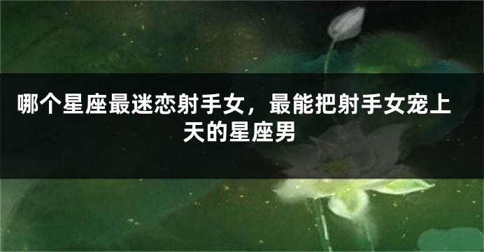 哪个星座最迷恋射手女，最能把射手女宠上天的星座男