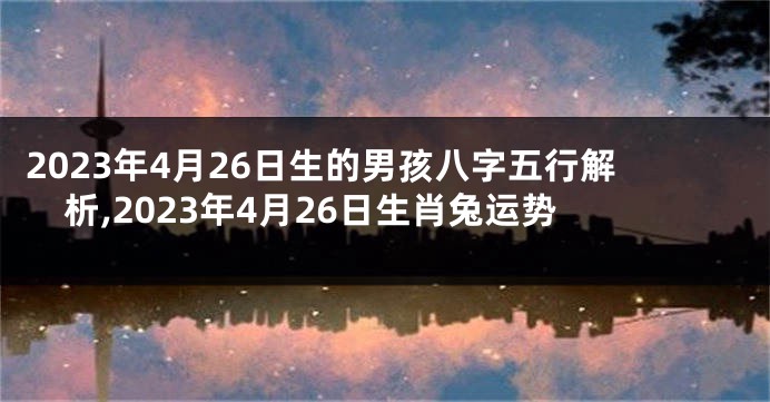 2023年4月26日生的男孩八字五行解析,2023年4月26日生肖兔运势