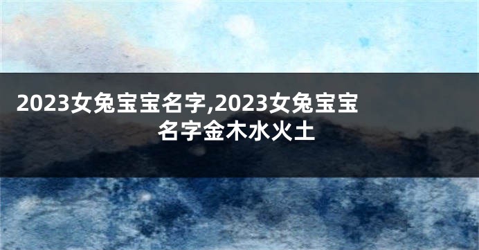 2023女兔宝宝名字,2023女兔宝宝名字金木水火土