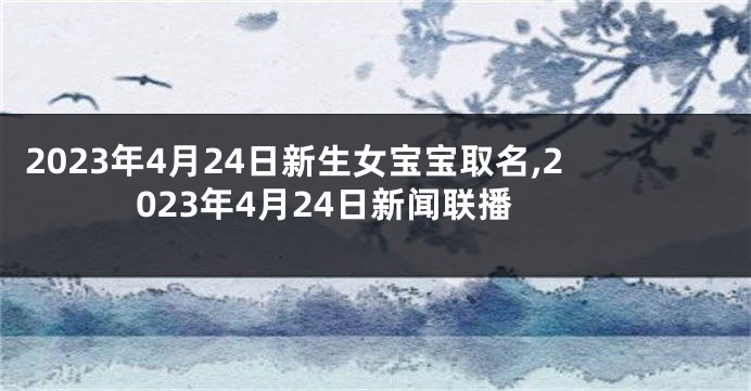 2023年4月24日新生女宝宝取名,2023年4月24日新闻联播