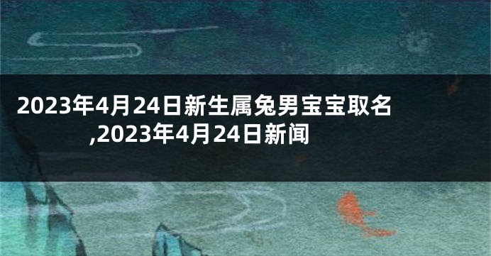 2023年4月24日新生属兔男宝宝取名,2023年4月24日新闻