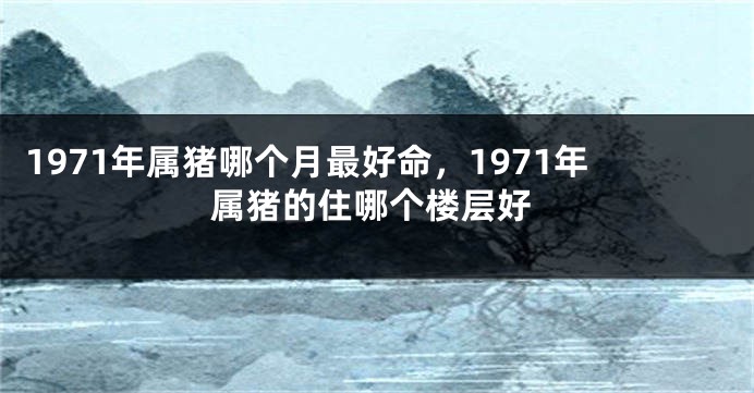 1971年属猪哪个月最好命，1971年属猪的住哪个楼层好