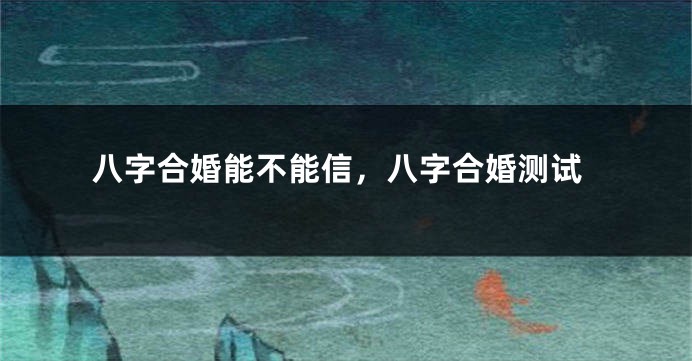 八字合婚能不能信，八字合婚测试