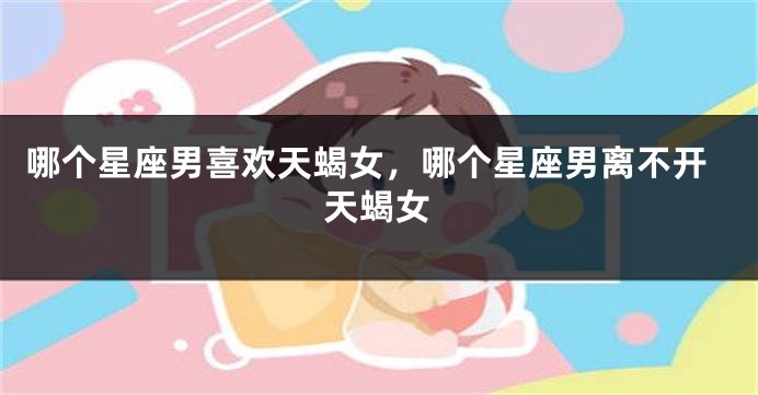 哪个星座男喜欢天蝎女，哪个星座男离不开天蝎女