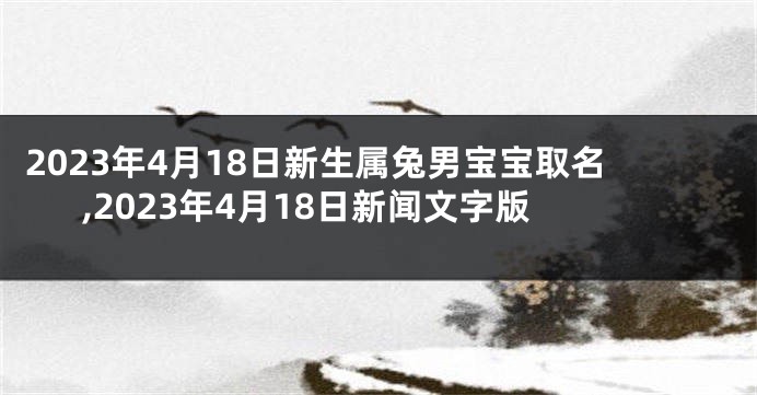 2023年4月18日新生属兔男宝宝取名,2023年4月18日新闻文字版