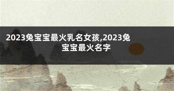 2023兔宝宝最火乳名女孩,2023兔宝宝最火名字