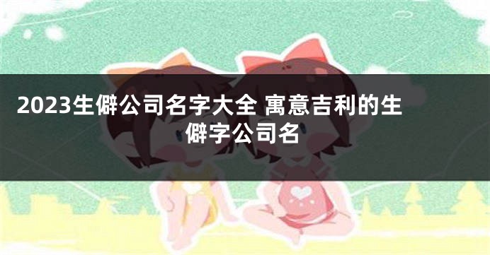 2023生僻公司名字大全 寓意吉利的生僻字公司名