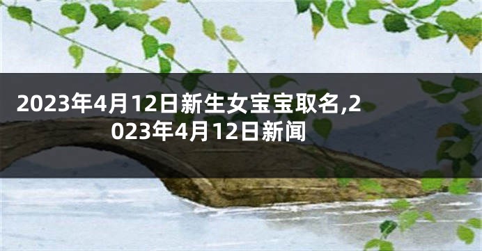 2023年4月12日新生女宝宝取名,2023年4月12日新闻