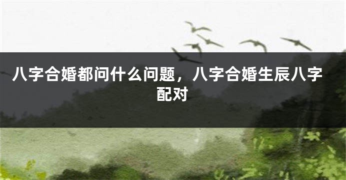 八字合婚都问什么问题，八字合婚生辰八字配对