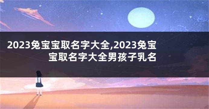 2023兔宝宝取名字大全,2023兔宝宝取名字大全男孩子乳名