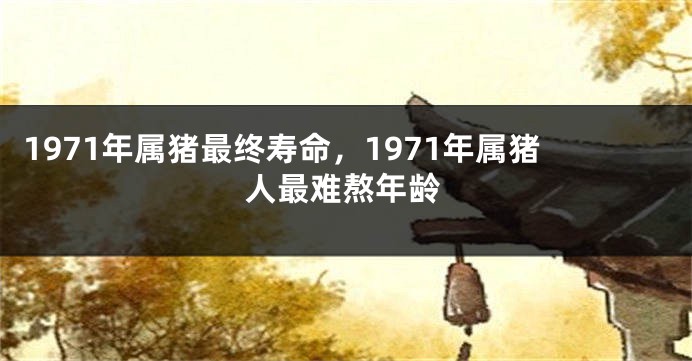 1971年属猪最终寿命，1971年属猪人最难熬年龄