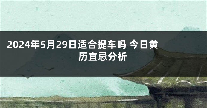 2024年5月29日适合提车吗 今日黄历宜忌分析