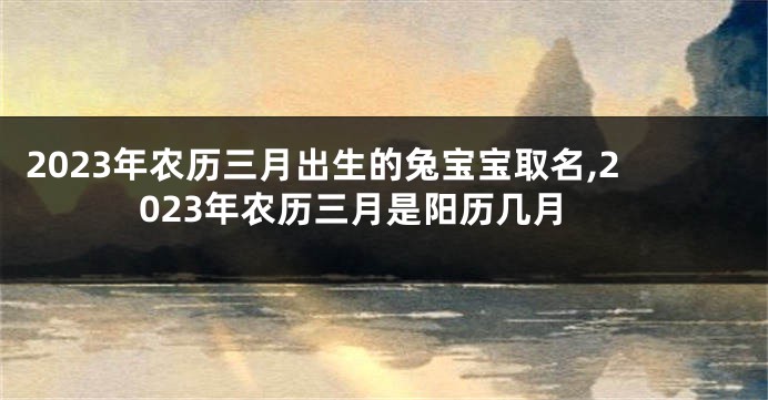 2023年农历三月出生的兔宝宝取名,2023年农历三月是阳历几月