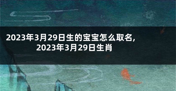 2023年3月29日生的宝宝怎么取名,2023年3月29日生肖