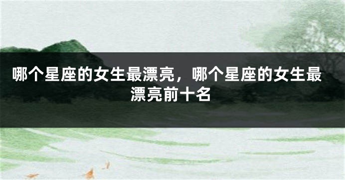哪个星座的女生最漂亮，哪个星座的女生最漂亮前十名