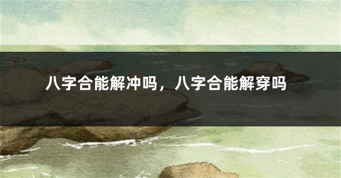 八字合能解冲吗，八字合能解穿吗
