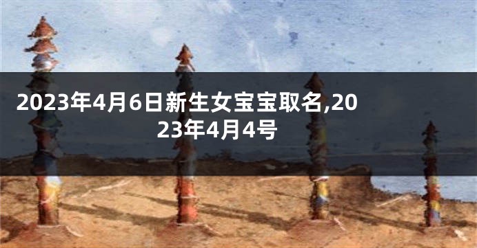 2023年4月6日新生女宝宝取名,2023年4月4号