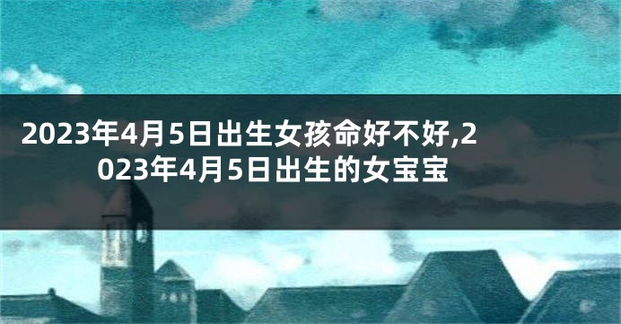 2023年4月5日出生女孩命好不好,2023年4月5日出生的女宝宝