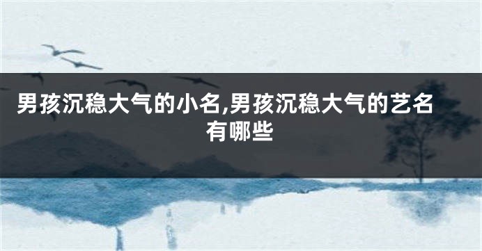 男孩沉稳大气的小名,男孩沉稳大气的艺名有哪些