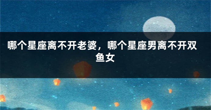 哪个星座离不开老婆，哪个星座男离不开双鱼女