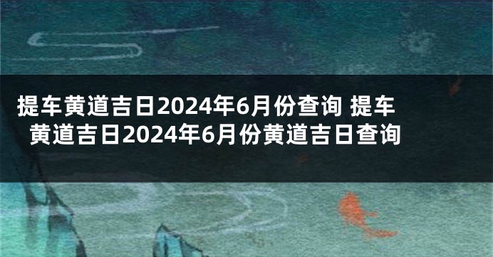 提车黄道吉日2024年6月份查询 提车黄道吉日2024年6月份黄道吉日查询