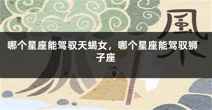 哪个星座能驾驭天蝎女，哪个星座能驾驭狮子座