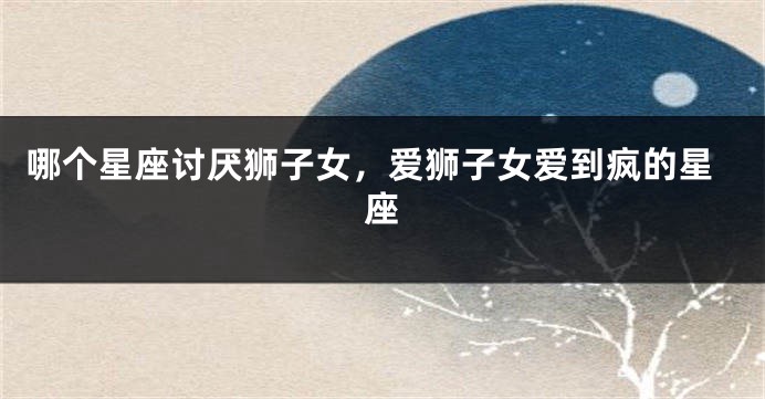 哪个星座讨厌狮子女，爱狮子女爱到疯的星座