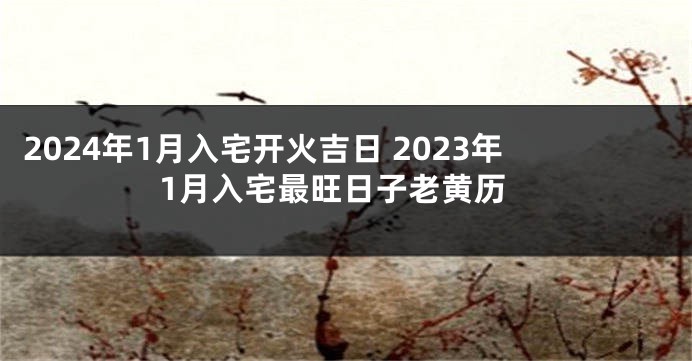 2024年1月入宅开火吉日 2023年1月入宅最旺日子老黄历