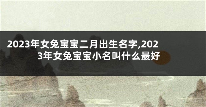 2023年女兔宝宝二月出生名字,2023年女兔宝宝小名叫什么最好