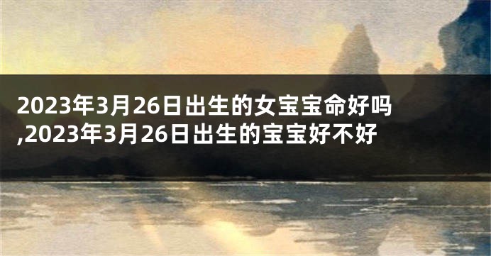 2023年3月26日出生的女宝宝命好吗,2023年3月26日出生的宝宝好不好