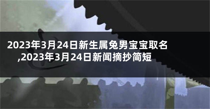 2023年3月24日新生属兔男宝宝取名,2023年3月24日新闻摘抄简短