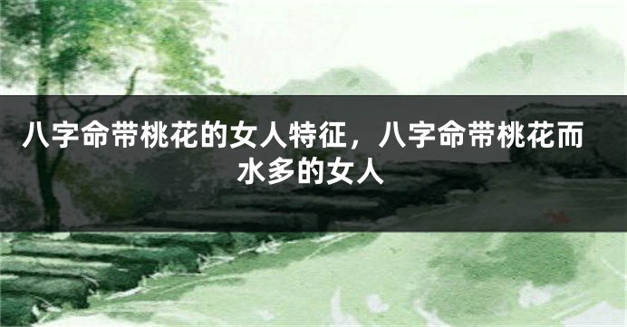 八字命带桃花的女人特征，八字命带桃花而水多的女人