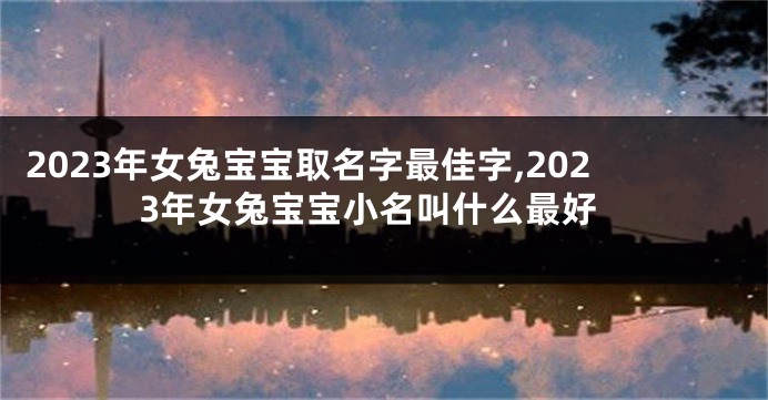 2023年女兔宝宝取名字最佳字,2023年女兔宝宝小名叫什么最好