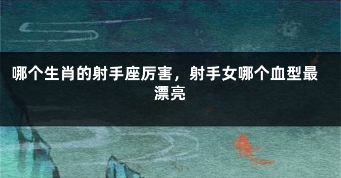 哪个生肖的射手座厉害，射手女哪个血型最漂亮