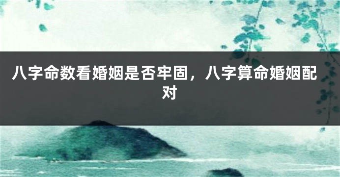 八字命数看婚姻是否牢固，八字算命婚姻配对