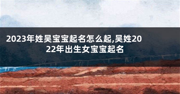 2023年姓吴宝宝起名怎么起,吴姓2022年出生女宝宝起名