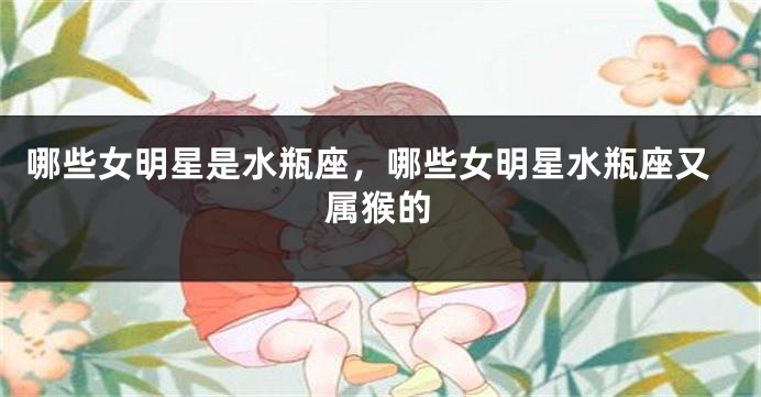 哪些女明星是水瓶座，哪些女明星水瓶座又属猴的