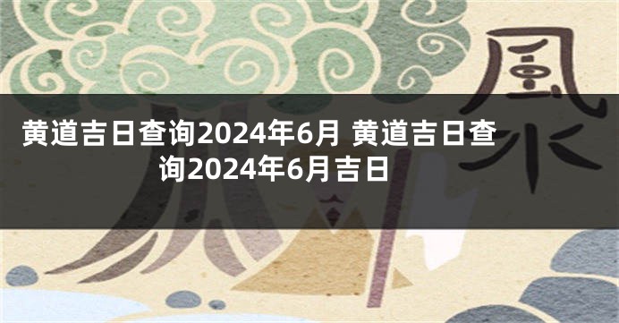 黄道吉日查询2024年6月 黄道吉日查询2024年6月吉日