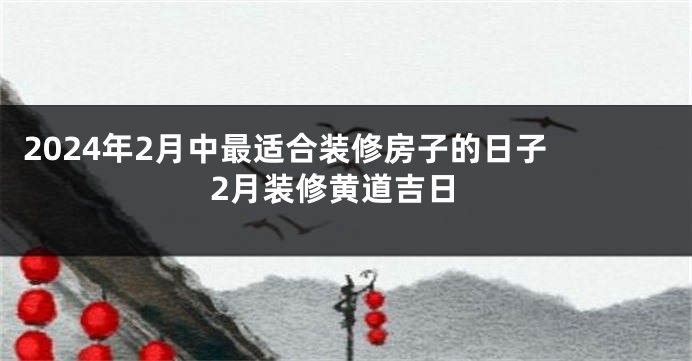 2024年2月中最适合装修房子的日子 2月装修黄道吉日