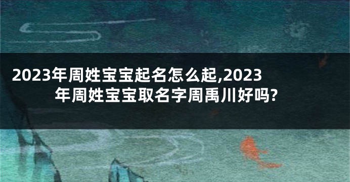 2023年周姓宝宝起名怎么起,2023年周姓宝宝取名字周禹川好吗?